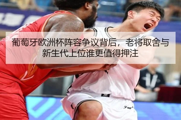 葡萄牙欧洲杯阵容争议背后，老将取舍与新生代上位谁更值得押注