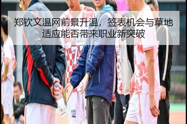 郑钦文温网前景升温，签表机会与草地适应能否带来职业新突破